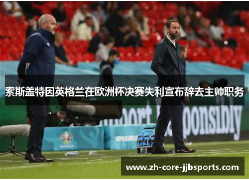 索斯盖特因英格兰在欧洲杯决赛失利宣布辞去主帅职务 索斯盖特因英格兰在欧洲杯决赛失利宣布辞去主帅职务