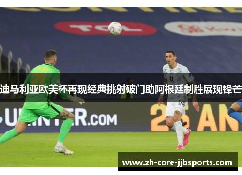 迪马利亚欧美杯再现经典挑射破门助阿根廷制胜展现锋芒